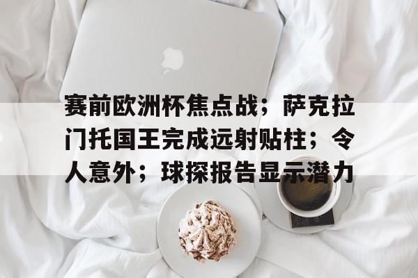 九游游戏-关于赛前欧洲杯焦点战；萨克拉门托国王完成远射贴柱；令人意外；球探报告显示潜力的信息