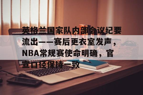 九游体育-包含英格兰国家队内部会议纪要流出——赛后更衣室发声，NBA常规赛使命明确，官宣口径保持一致的词条