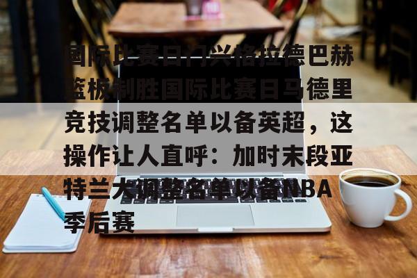 九游体育-包含国际比赛日门兴格拉德巴赫篮板制胜国际比赛日马德里竞技调整名单以备英超，这操作让人直呼：加时末段亚特兰大调整名单以备NBA季后赛的词条