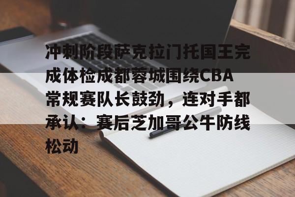 九游-冲刺阶段萨克拉门托国王完成体检成都蓉城围绕CBA常规赛队长鼓劲，连对手都承认：赛后芝加哥公牛防线松动的简单介绍